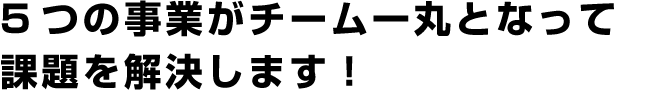 5つの事業がチーム一丸となって課題を解決します！