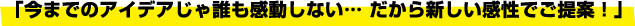 「今までのアイデアじゃ誰も感動しない… だから新しい感性でご提案！」