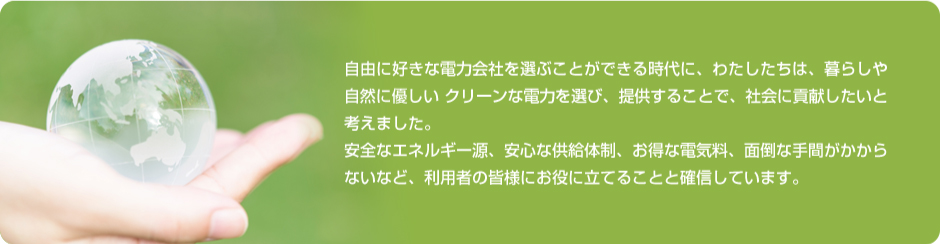 自由に好きな電力会社を選ぶことができる時代に、わたしたちは、暮らしや自然に優しいクリーンな電力を選び、提供することで、社会に貢献したいと考えました。安全なエネルギー源、安心な供給体制、お得な電気料、面倒な手間がかからないなど、利用者の皆様にお役に立てることと確信しています。