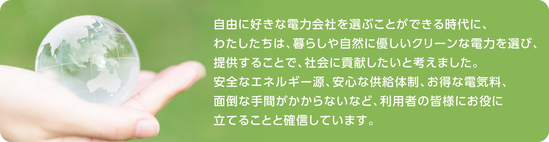 自由に好きな電力会社を選ぶことができる時代に、わたしたちは、暮らしや自然に優しいクリーンな電力を選び、提供することで、社会に貢献したいと考えました。安全なエネルギー源、安心な供給体制、お得な電気料、面倒な手間がかからないなど、利用者の皆様にお役に立てることと確信しています。