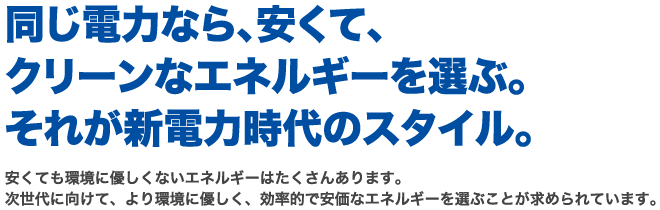 同じ電力なら、安くて、クリーンなエネルギーを選ぶ。それが新電力時代のスタイル。安くても環境に優しくないエネルギーはたくさんあります。次世代に向けて、より環境に優しく、効率的で安価なエネルギーを選ぶことが求められています。