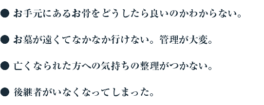 ● お手元にあるお骨をどうしたら良いのかわからない。 ● お墓が遠くてなかなか行けない。管理が大変。 ● 亡くなられた方への気持ちの整理がつかない。 ● 後継者がいなくなってしまった。